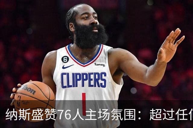 纳斯盛赞76人主场氛围：超过任何一场季后赛